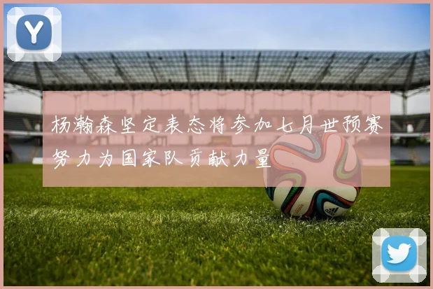 杨瀚森坚定表态将参加七月世预赛努力为国家队贡献力量