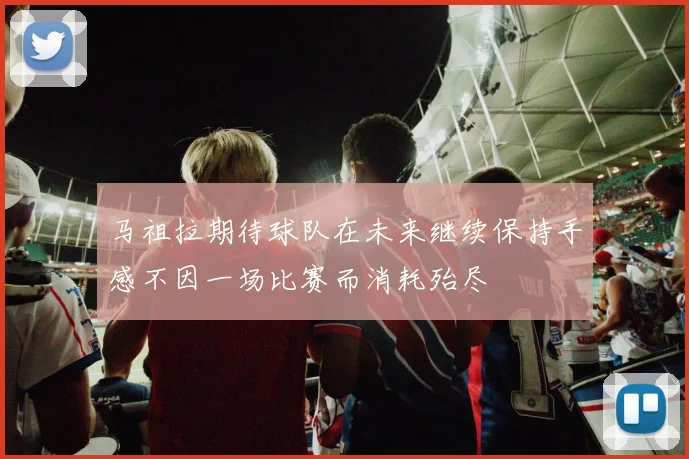 马祖拉期待球队在未来继续保持手感不因一场比赛而消耗殆尽