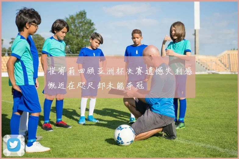 崔宥莉回顾亚洲杯决赛遗憾失利感慨近在咫尺却未能夺冠