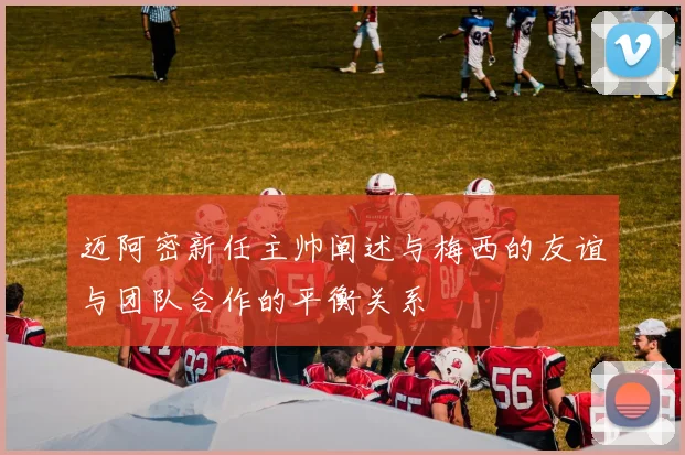 迈阿密新任主帅阐述与梅西的友谊与团队合作的平衡关系