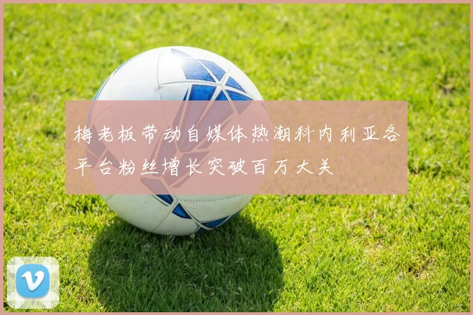 梅老板带动自媒体热潮科内利亚各平台粉丝增长突破百万大关