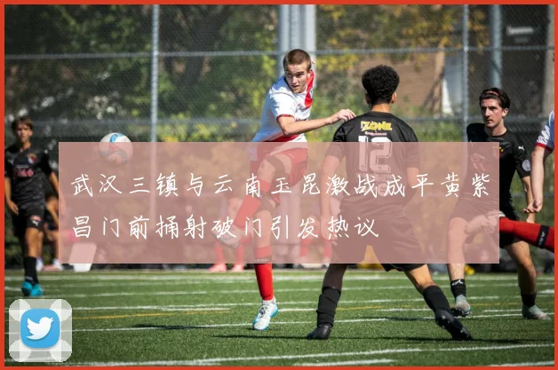 武汉三镇与云南玉昆激战成平黄紫昌门前捅射破门引发热议
