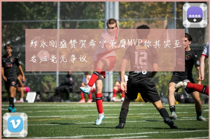 郑永刚盛赞贺希宁荣膺MVP称其实至名归毫无争议