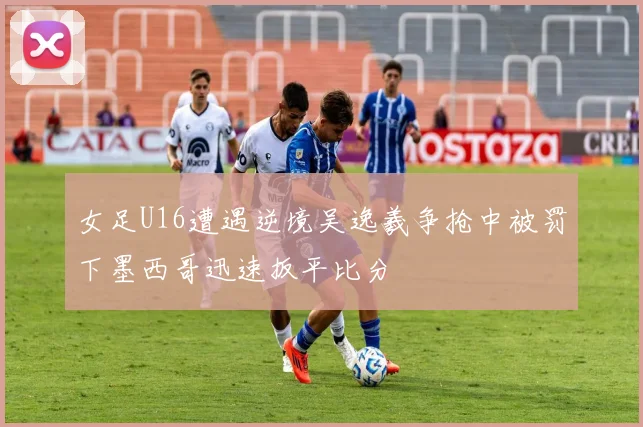 女足U16遭遇逆境吴逸羲争抢中被罚下墨西哥迅速扳平比分