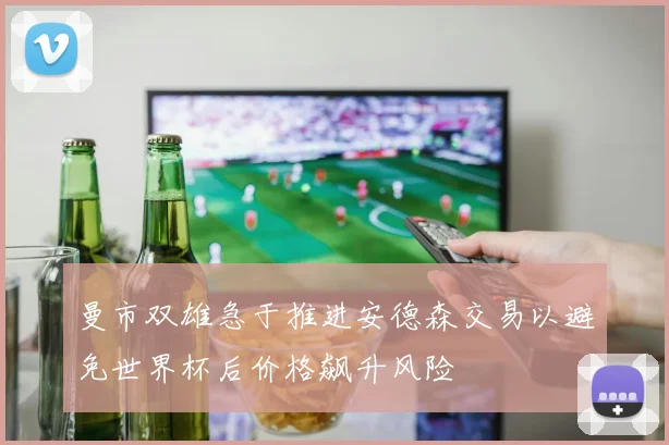 曼市双雄急于推进安德森交易以避免世界杯后价格飙升风险