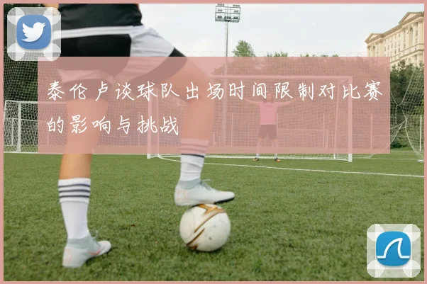 泰伦卢谈球队出场时间限制对比赛的影响与挑战