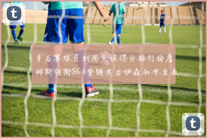 季后赛球员利用失误得分排行榜詹姆斯领衔SGA紧随其后伊森和申京表现不俗