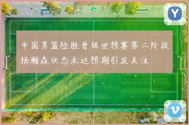 中国男篮险胜晋级世预赛第二阶段杨瀚森状态未达预期引发关注