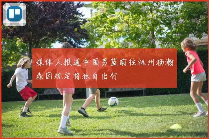 媒体人报道中国男篮前往杭州杨瀚森因规定将独自出行