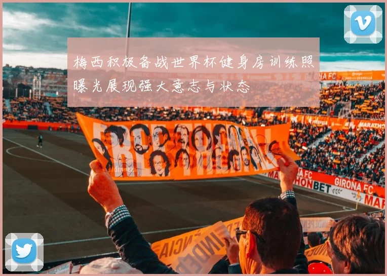 梅西积极备战世界杯健身房训练照曝光展现强大意志与状态