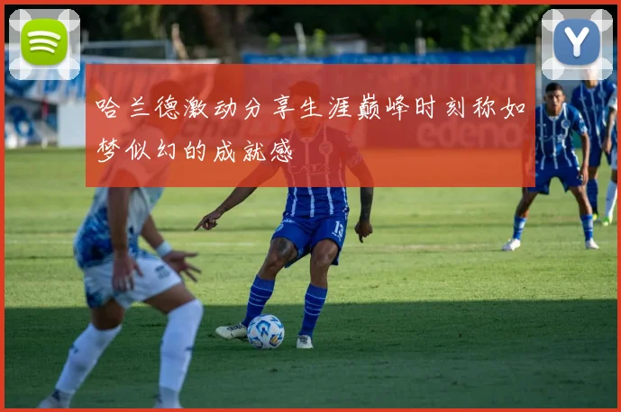 哈兰德激动分享生涯巅峰时刻称如梦似幻的成就感