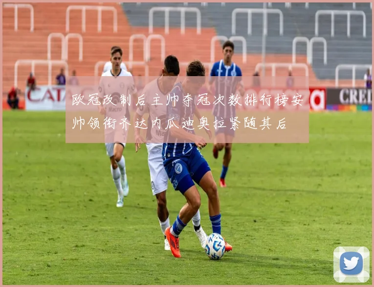 欧冠改制后主帅夺冠次数排行榜安帅领衔齐达内瓜迪奥拉紧随其后