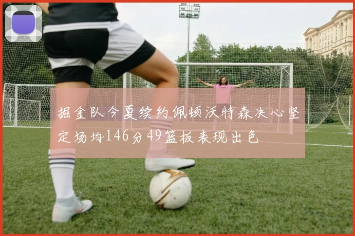 掘金队今夏续约佩顿沃特森决心坚定场均146分49篮板表现出色