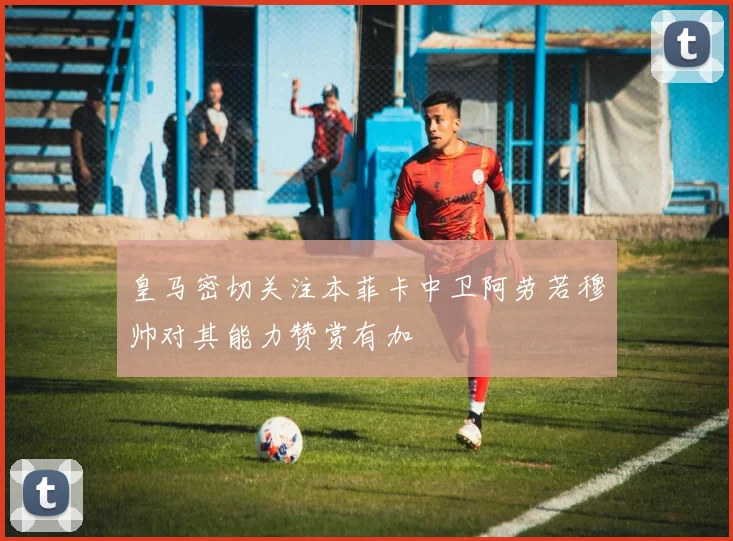 皇马密切关注本菲卡中卫阿劳若穆帅对其能力赞赏有加