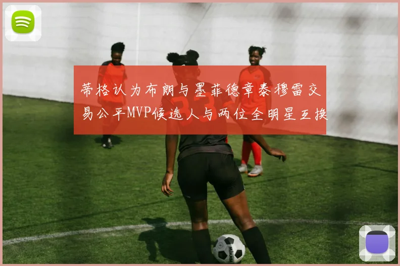 蒂格认为布朗与墨菲德章泰穆雷交易公平MVP候选人与两位全明星互换合理性分析
