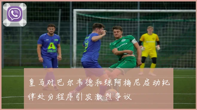 皇马对巴尔韦德和琼阿梅尼启动纪律处分程序引发激烈争议