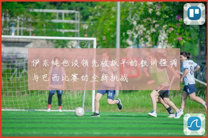 伊东纯也谈领先被扳平的教训强调与巴西比赛的全新挑战